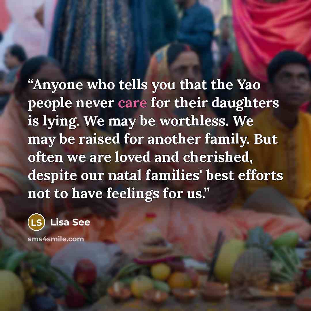 “Anyone who tells you that the Yao people never care for their daughters is lying. We may be worthless. We may be raised for another family. But often we are loved and cherished, despite our natal families' best efforts not to have feelings for us.” quote by Lisa See