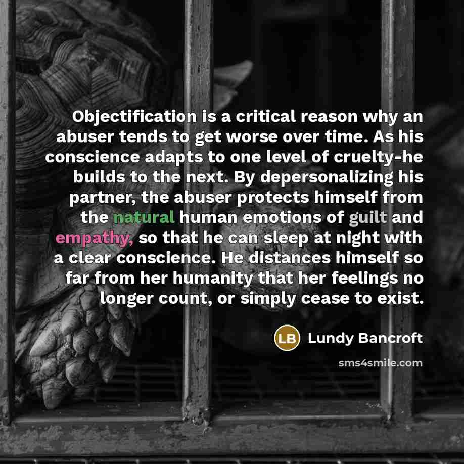 “Objectification is a critical reason why an abuser tends to get worse over time. As his conscience adapts to one level of cruelty-he builds to the next. By depersonalizing his partner, the abuser protects himself from the natural human emotions of guilt and empathy, so that he can sleep at night…” quote by Lundy Bancroft