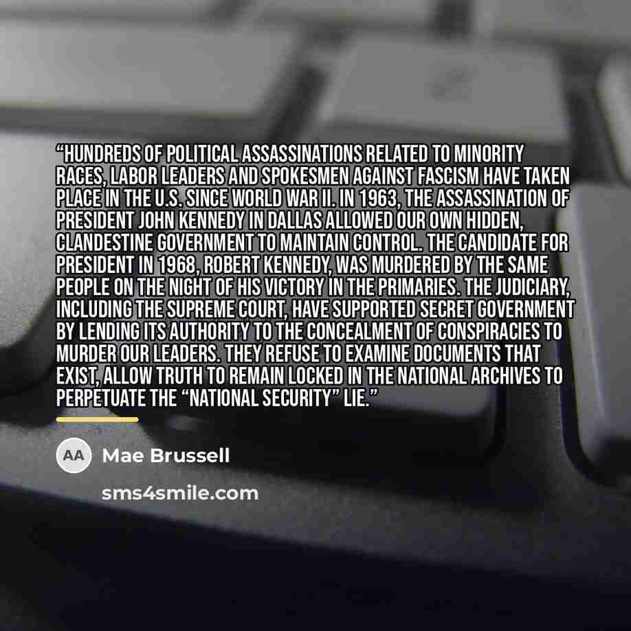 “Hundreds of political assassinations related to minority races, labor leaders and spokesmen against fascism have taken place in the U.S. since World War II. In 1963, the assassination of President John Kennedy in Dallas allowed our own hidden, clandestine government to maintain control. The…” quote by Mae Brussell