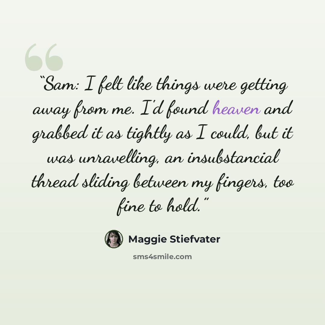 “Sam: I felt like things were getting away from me. I'd found heaven and grabbed it as tightly as I could, but it was unravelling, an insubstancial thread sliding between my fingers, too fine to hold.” quote by Maggie Stiefvater