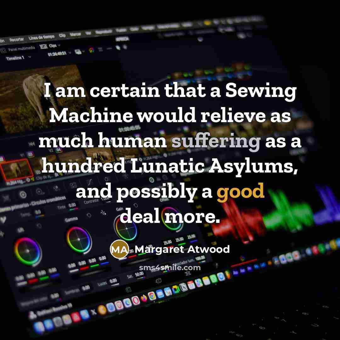 “I am certain that a Sewing Machine would relieve as much human suffering as a hundred Lunatic Asylums, and possibly a good deal more.” quote by Margaret Atwood