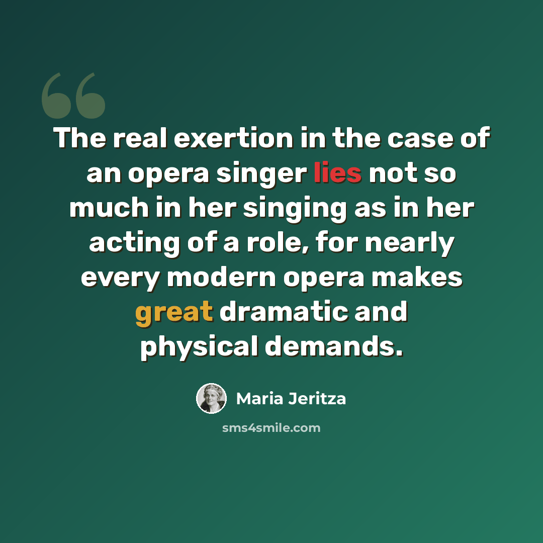 “The real exertion in the case of an opera singer lies not so much in her singing as in her acting of a role, for nearly every modern opera makes great dramatic and physical demands.” quote by Maria Jeritza