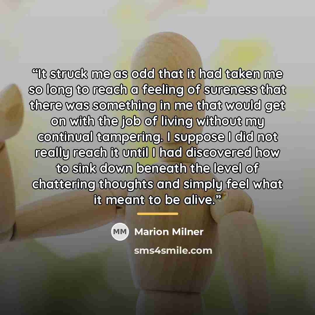 “It struck me as odd that it had taken me so long to reach a feeling of sureness that there was something in me that would get on with the job of living without my continual tampering. I suppose I did not really reach it until I had discovered how to sink down beneath the level of chattering…” quote by Marion Milner