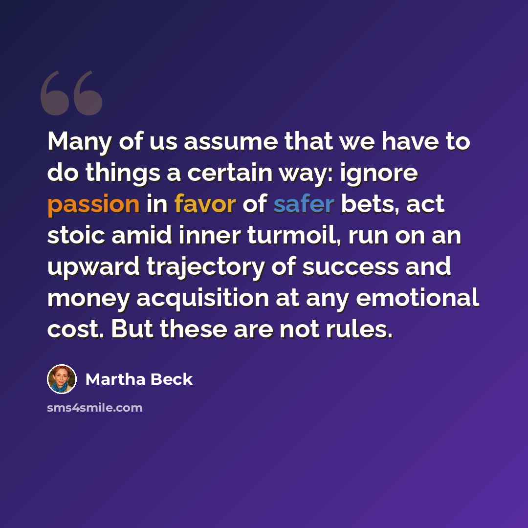“Many of us assume that we have to do things a certain way: ignore passion in favor of safer bets, act stoic amid inner turmoil, run on an upward trajectory of success and money acquisition at any emotional cost. But these are not rules.” quote by Martha Beck
