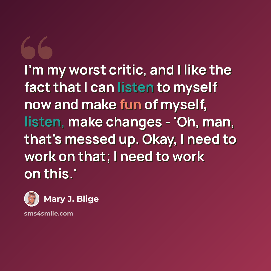 “I'm my worst critic, and I like the fact that I can listen to myself now and make fun of myself, listen, make changes - 'Oh, man, that's messed up. Okay, I need to work on that; I need to work on this.'” quote by Mary J. Blige
