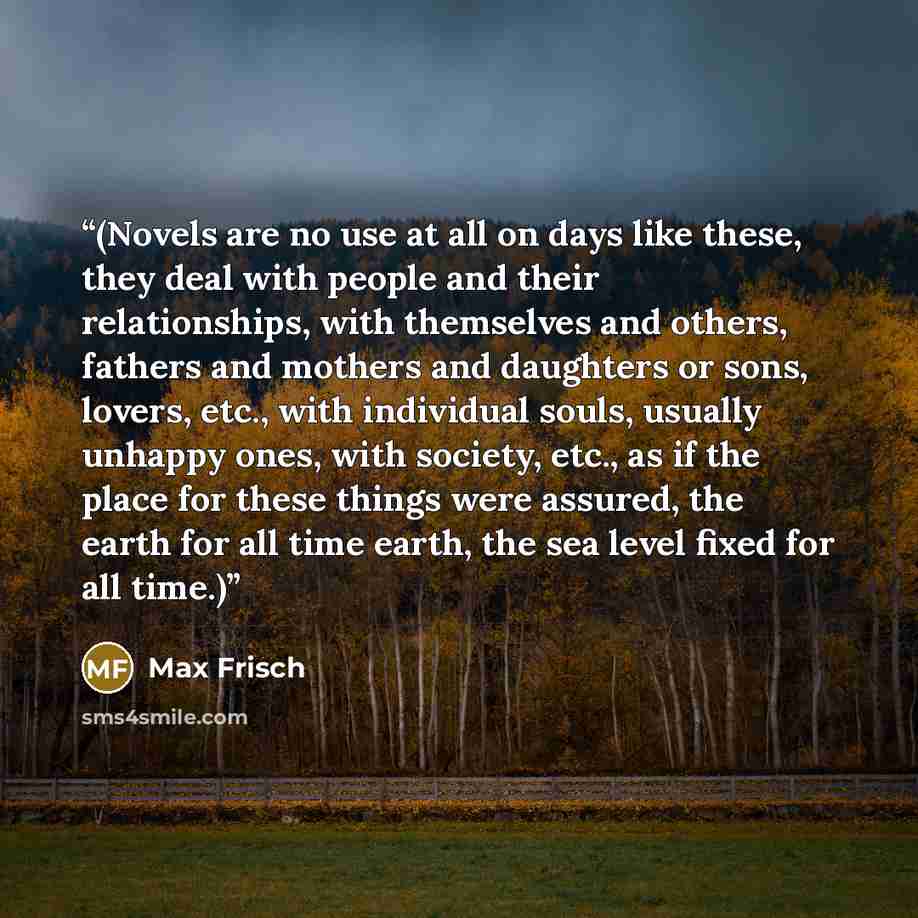 “(Novels are no use at all on days like these, they deal with people and their relationships, with themselves and others, fathers and mothers and daughters or sons, lovers, etc., with individual souls, usually unhappy ones, with society, etc., as if the place for these things were assured, the…” quote by Max Frisch