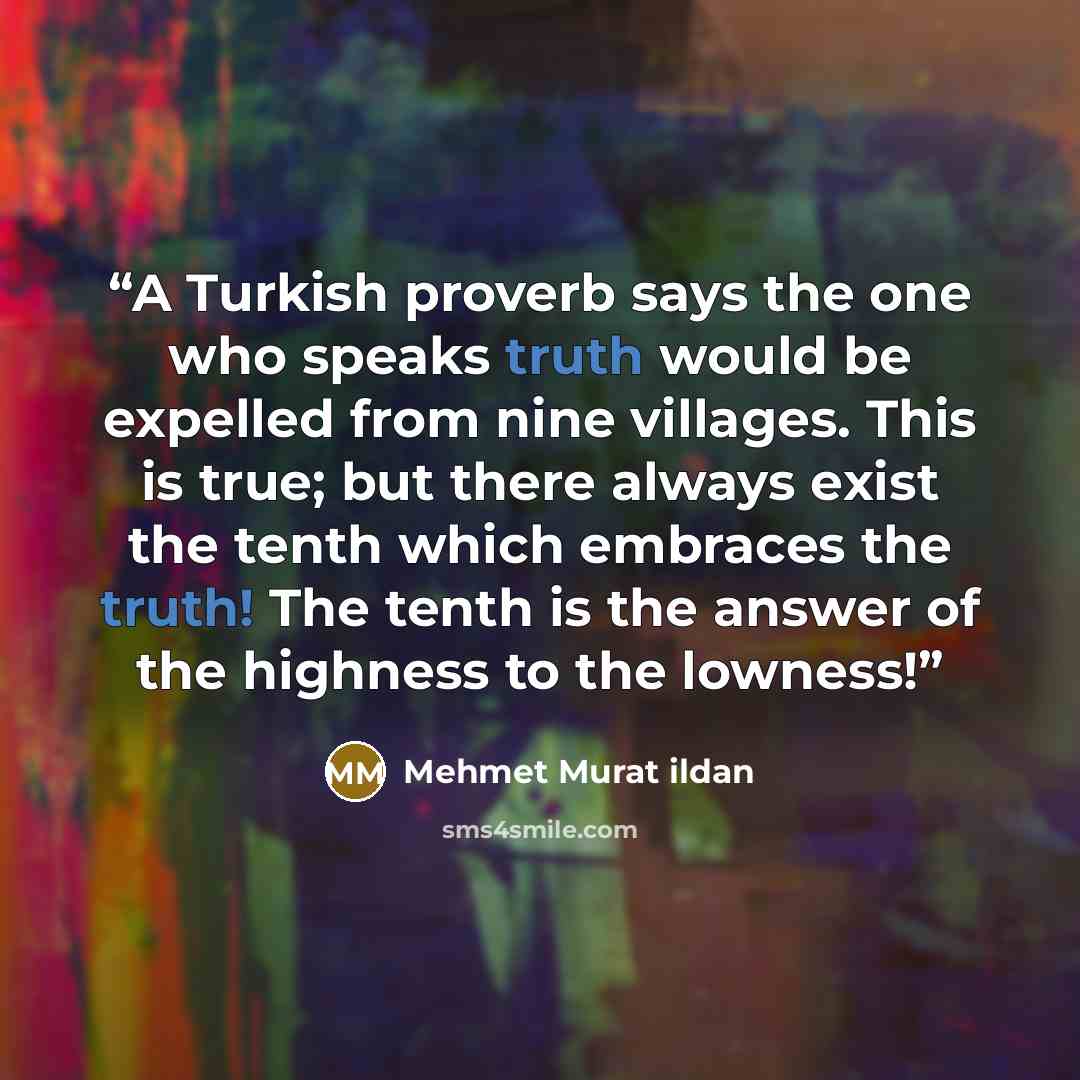 “A Turkish proverb says the one who speaks truth would be expelled from nine villages. This is true; but there always exist the tenth which embraces the truth! The tenth is the answer of the highness to the lowness!” quote by Mehmet Murat ildan