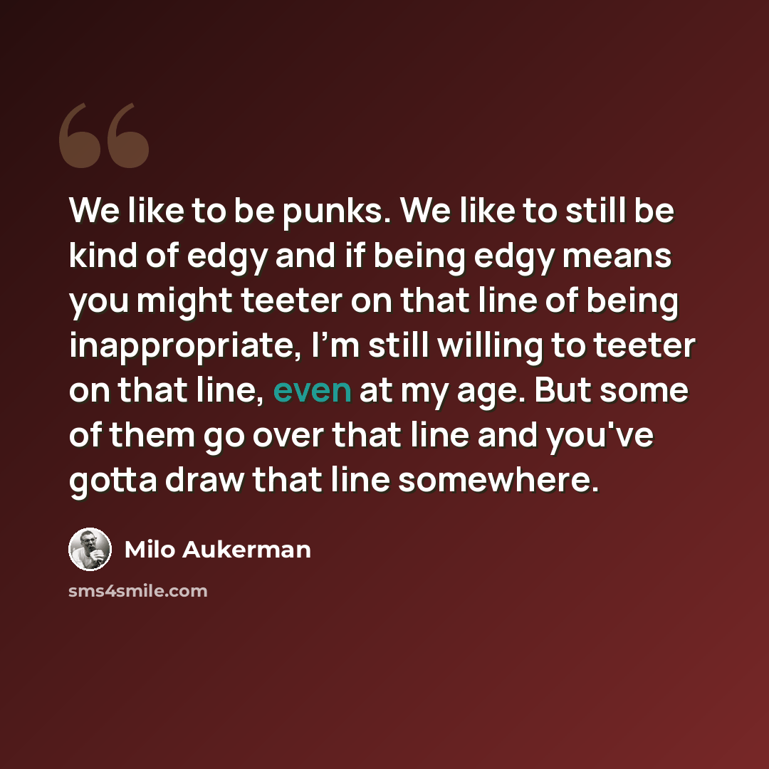“We like to be punks. We like to still be kind of edgy and if being edgy means you might teeter on that line of being inappropriate, I'm still willing to teeter on that line, even at my age. But some of them go over that line and you've gotta draw that line somewhere.” quote by Milo Aukerman