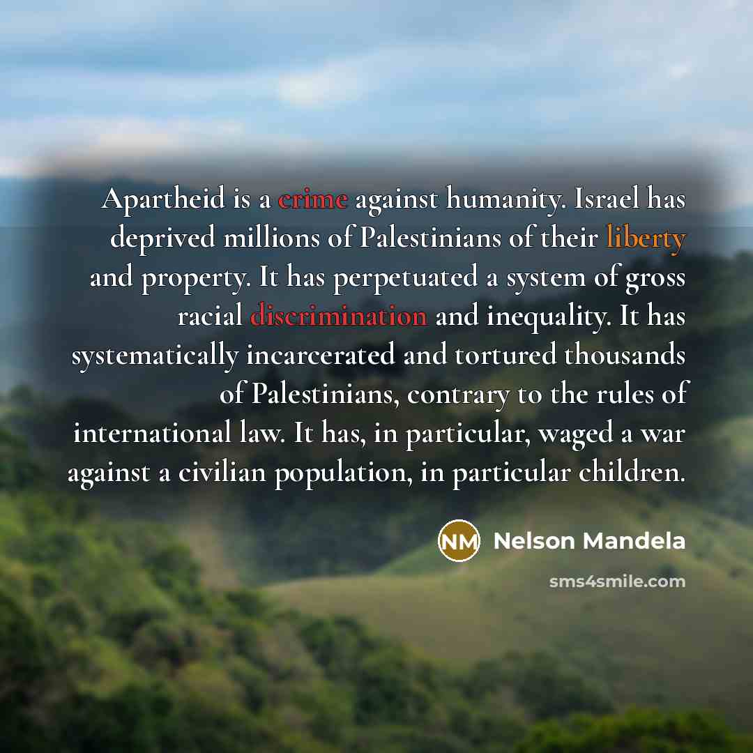 “Apartheid is a crime against humanity. Israel has deprived millions of Palestinians of their liberty and property. It has perpetuated a system of gross racial discrimination and inequality. It has systematically incarcerated and tortured thousands of Palestinians, contrary to the rules of…” quote by Nelson Mandela