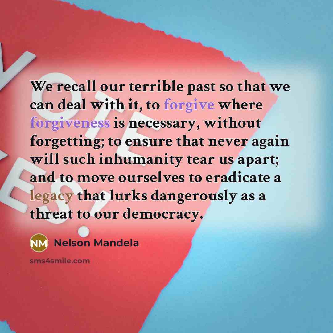 “We recall our terrible past so that we can deal with it, to forgive where forgiveness is necessary, without forgetting; to ensure that never again will such inhumanity tear us apart; and to move ourselves to eradicate a legacy that lurks dangerously as a threat to our democracy.” quote by Nelson Mandela