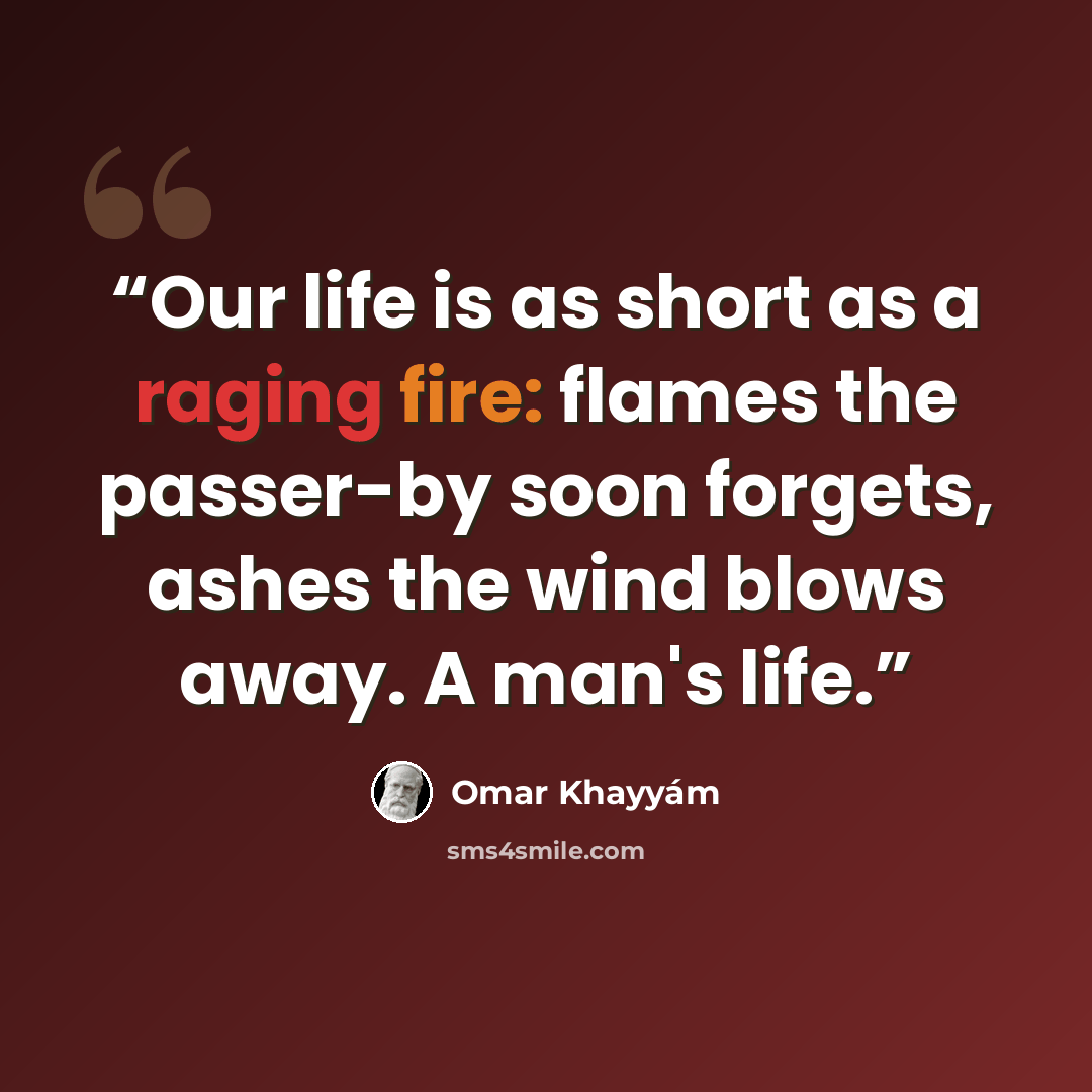 “Our life is as short as a raging fire: flames the passer-by soon forgets, ashes the wind blows away. A man's life.” quote by Omar Khayyám