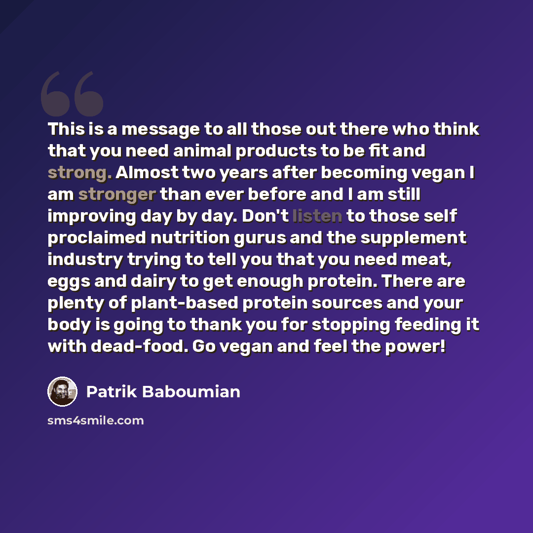 “This is a message to all those out there who think that you need animal products to be fit and strong. Almost two years after becoming vegan I am stronger than ever before and I am still improving day by day. Don't listen to those self proclaimed nutrition gurus and the supplement industry trying…” quote by Patrik Baboumian