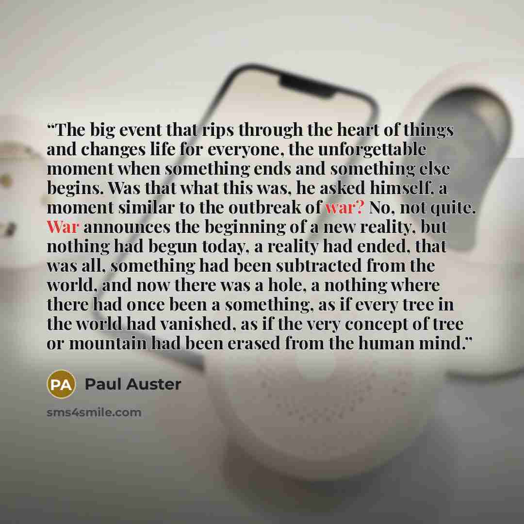 “The big event that rips through the heart of things and changes life for everyone, the unforgettable moment when something ends and something else begins. Was that what this was, he asked himself, a moment similar to the outbreak of war? No, not quite. War announces the beginning of a new reality…” quote by Paul Auster