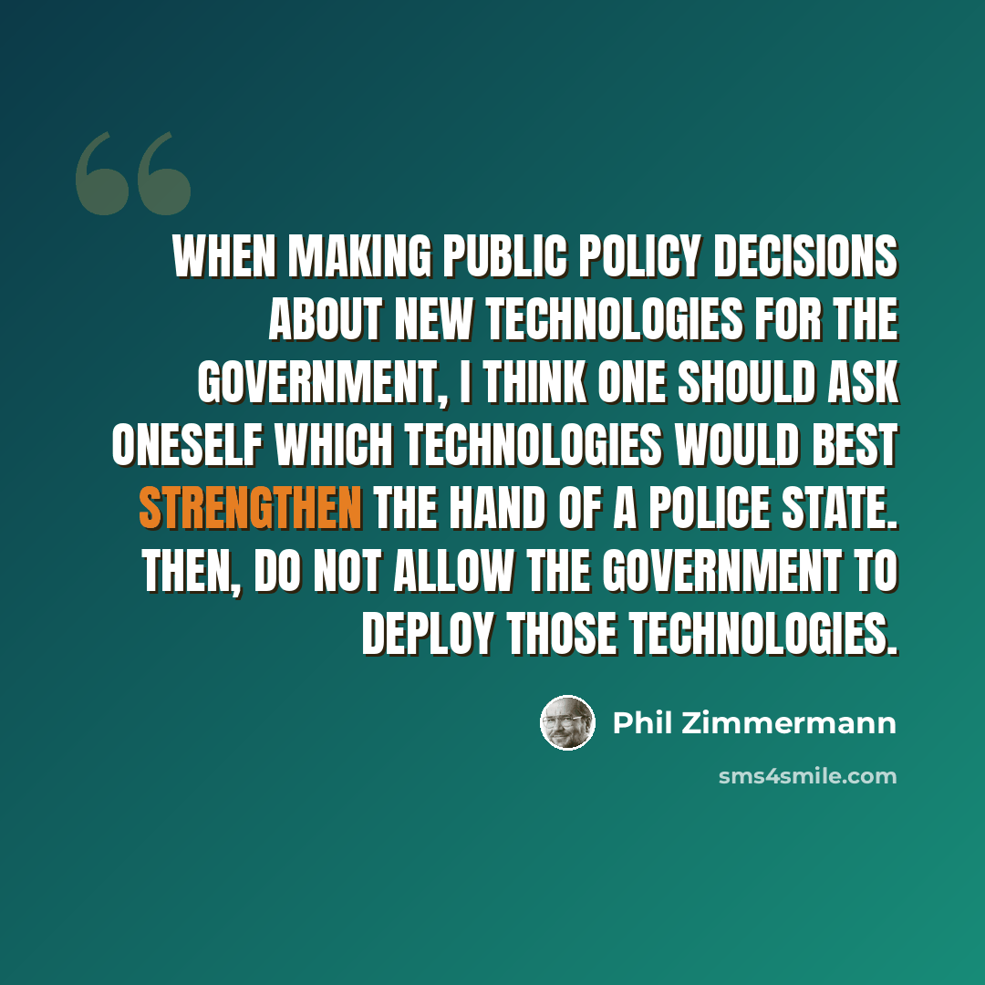 “When making public policy decisions about new technologies for the Government, I think one should ask oneself which technologies would best strengthen the hand of a police state. Then, do not allow the Government to deploy those technologies.” quote by Phil Zimmermann