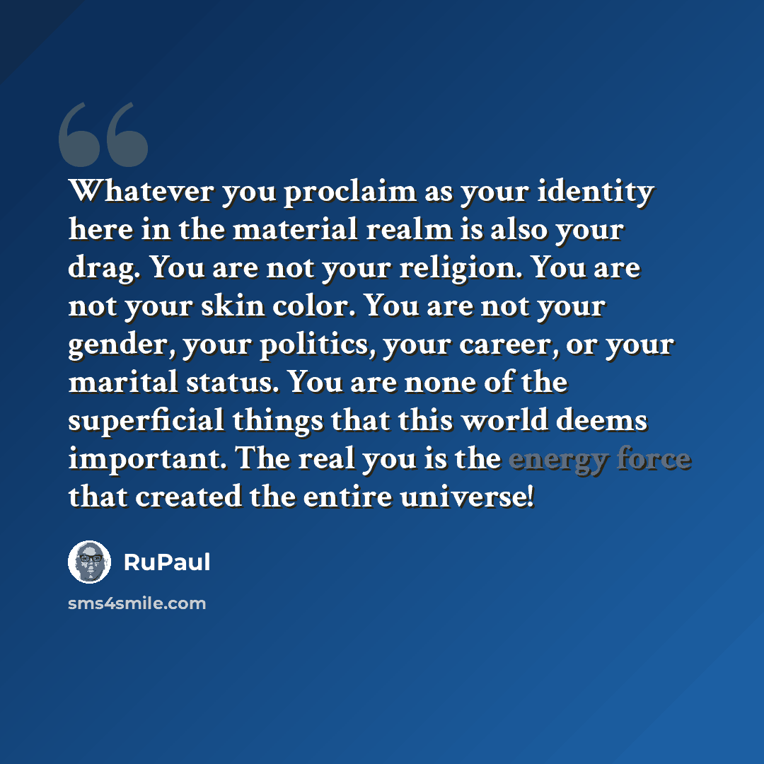 “Whatever you proclaim as your identity here in the material realm is also your drag. You are not your religion. You are not your skin color. You are not your gender, your politics, your career, or your marital status. You are none of the superficial things that this world deems important. The real…” quote by RuPaul