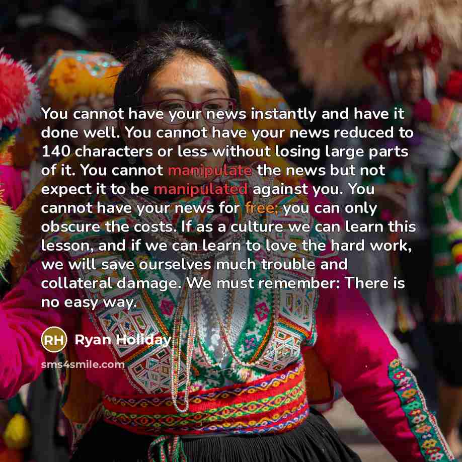 “You cannot have your news instantly and have it done well. You cannot have your news reduced to 140 characters or less without losing large parts of it. You cannot manipulate the news but not expect it to be manipulated against you. You cannot have your news for free; you can only obscure the…” quote by Ryan Holiday