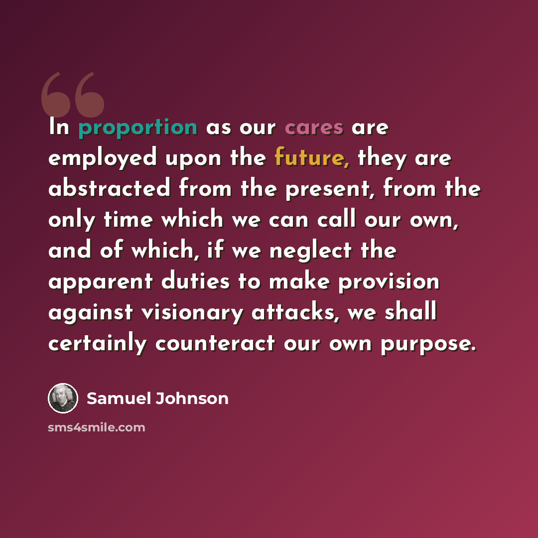 “In proportion as our cares are employed upon the future, they are abstracted from the present, from the only time which we can call our own, and of which, if we neglect the apparent duties to make provision against visionary attacks, we shall certainly counteract our own purpose.” quote by Samuel Johnson