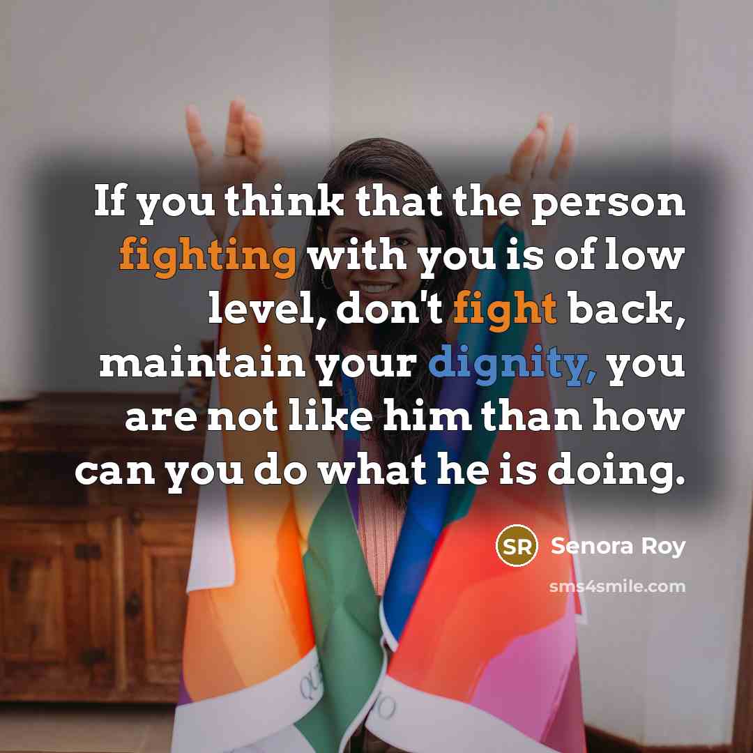 “If you think that the person fighting with you is of low level, don't fight back, maintain your dignity, you are not like him than how can you do what he is doing.” quote by Senora Roy