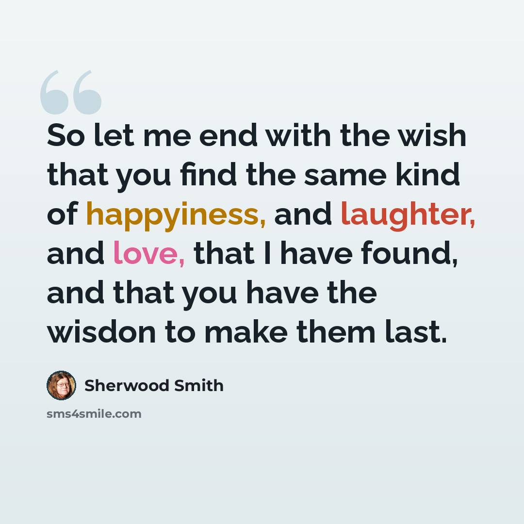 “So let me end with the wish that you find the same kind of happyiness, and laughter, and love, that I have found, and that you have the wisdon to make them last.” quote by Sherwood Smith