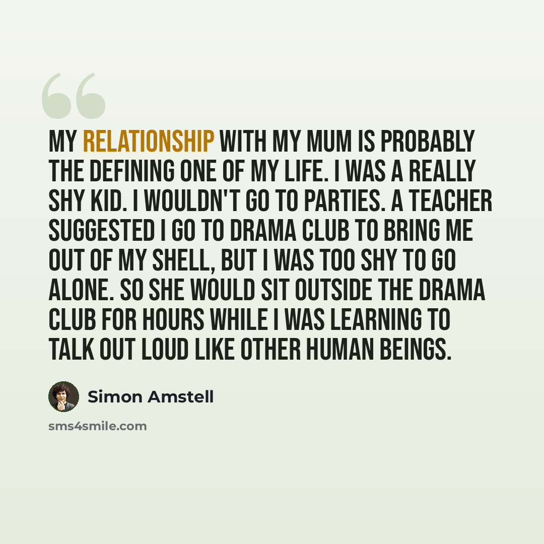 “My relationship with my mum is probably the defining one of my life. I was a really shy kid. I wouldn't go to parties. A teacher suggested I go to drama club to bring me out of my shell, but I was too shy to go alone. So she would sit outside the drama club for hours while I was learning to talk…” quote by Simon Amstell