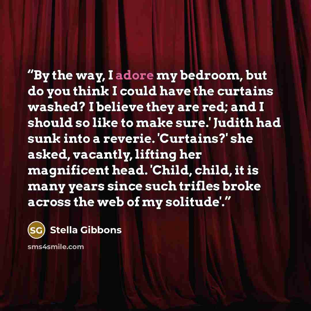 “By the way, I adore my bedroom, but do you think I could have the curtains washed? I believe they are red; and I should so like to make sure.' Judith had sunk into a reverie. 'Curtains?' she asked, vacantly, lifting her magnificent head. 'Child, child, it is many years since such trifles broke…” quote by Stella Gibbons