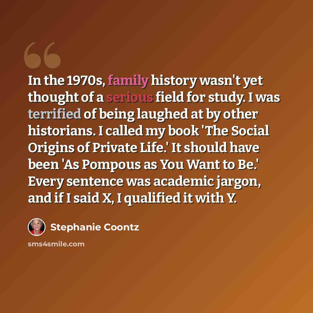 “In the 1970s, family history wasn't yet thought of a serious field for study. I was terrified of being laughed at by other historians. I called my book 'The Social Origins of Private Life.' It should have been 'As Pompous as You Want to Be.' Every sentence was academic jargon, and if I said X, I…” quote by Stephanie Coontz