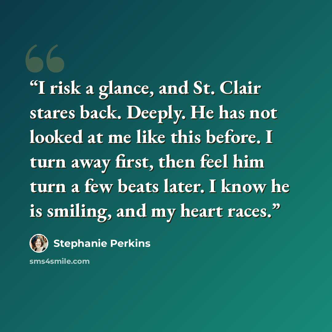 “I risk a glance, and St. Clair stares back. Deeply. He has not looked at me like this before. I turn away first, then feel him turn a few beats later. I know he is smiling, and my heart races.” quote by Stephanie Perkins