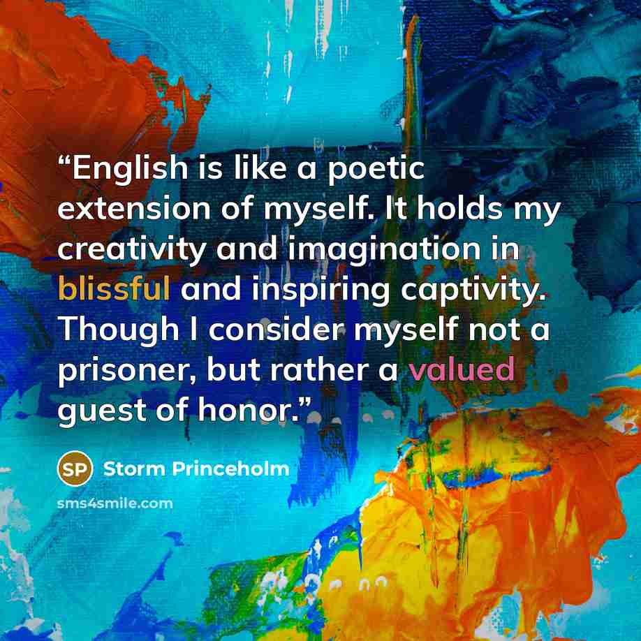 “English is like a poetic extension of myself. It holds my creativity and imagination in blissful and inspiring captivity. Though I consider myself not a prisoner, but rather a valued guest of honor.” quote by Storm Princeholm