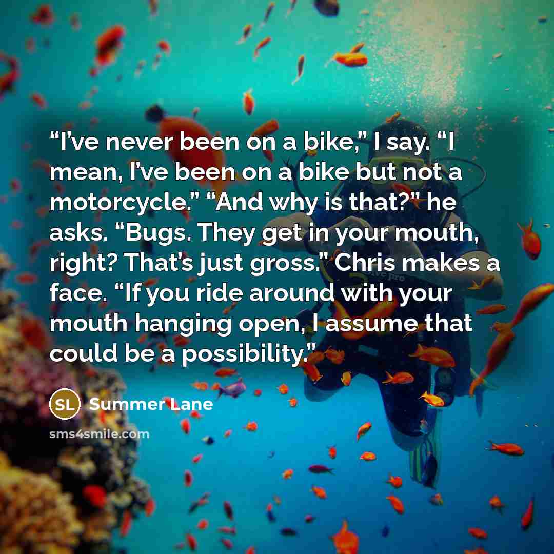 “I’ve never been on a bike,” I say. “I mean, I’ve been on a bike but not a motorcycle.” “And why is that?” he asks. “Bugs. They get in your mouth, right? That’s just gross.” Chris makes a face. “If you ride around with your mouth hanging open, I assume that could be a possibility.” quote by Summer Lane