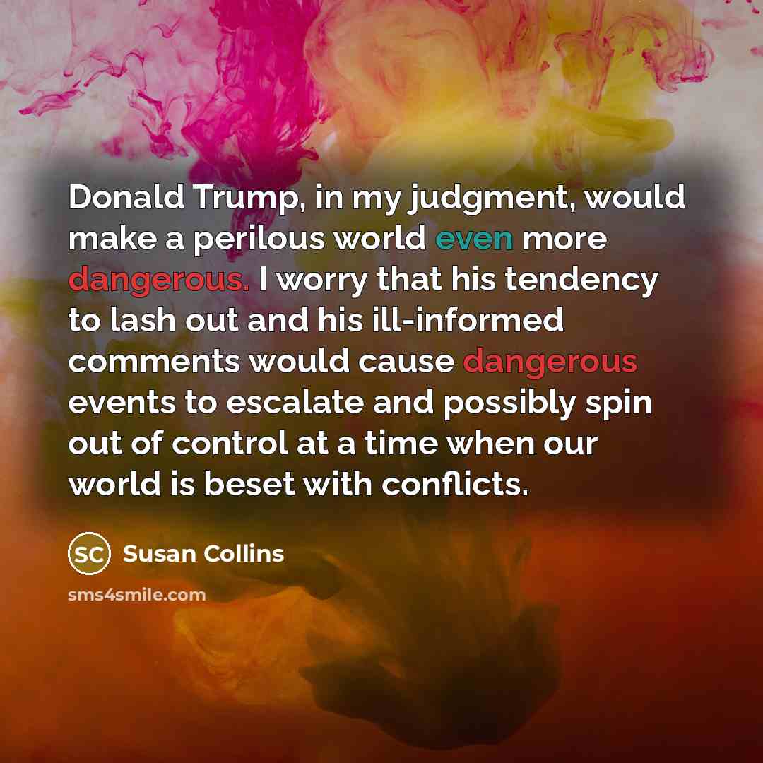 “Donald Trump, in my judgment, would make a perilous world even more dangerous. I worry that his tendency to lash out and his ill-informed comments would cause dangerous events to escalate and possibly spin out of control at a time when our world is beset with conflicts.” quote by Susan Collins