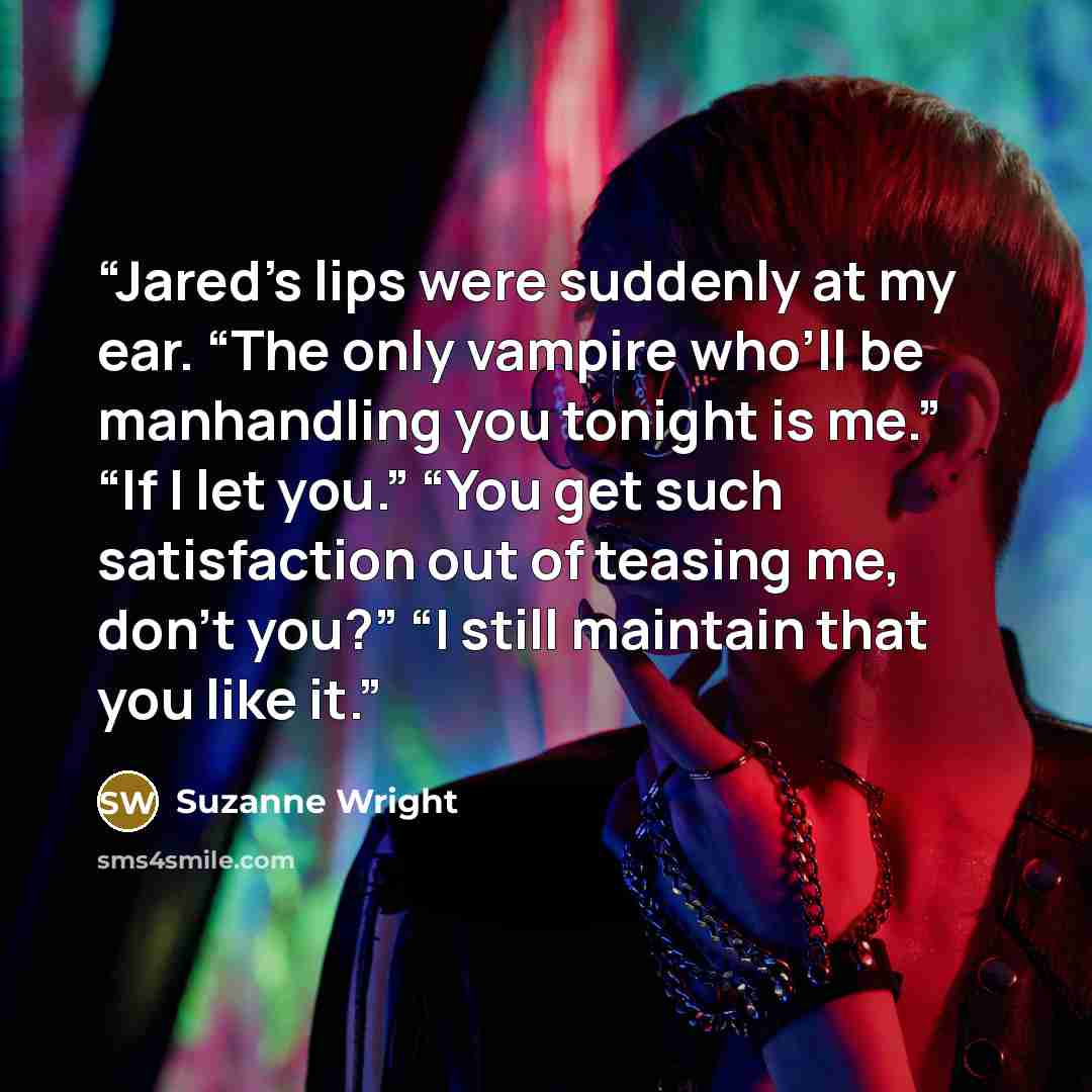 “Jared’s lips were suddenly at my ear. “The only vampire who’ll be manhandling you tonight is me.” “If I let you.” “You get such satisfaction out of teasing me, don’t you?” “I still maintain that you like it.” quote by Suzanne Wright