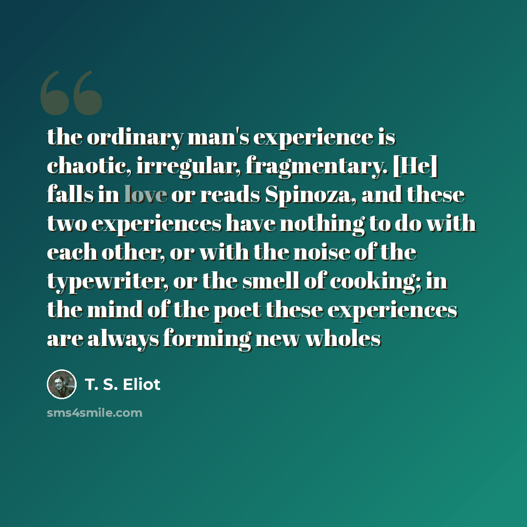 “the ordinary man's experience is chaotic, irregular, fragmentary. [He] falls in love or reads Spinoza, and these two experiences have nothing to do with each other, or with the noise of the typewriter, or the smell of cooking; in the mind of the poet these experiences are always forming new wholes” quote by T. S. Eliot