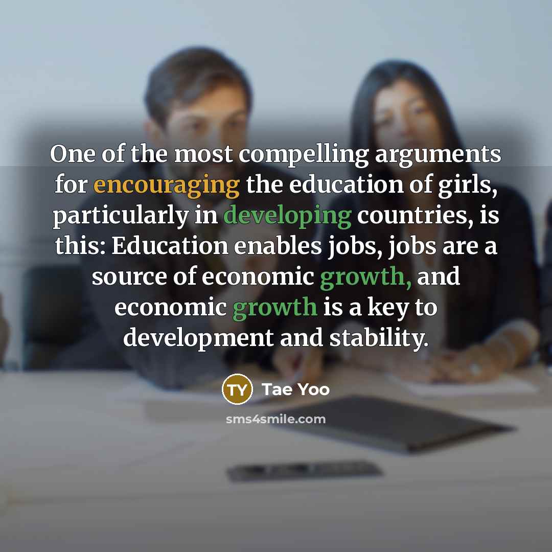 “One of the most compelling arguments for encouraging the education of girls, particularly in developing countries, is this: Education enables jobs, jobs are a source of economic growth, and economic growth is a key to development and stability.” quote by Tae Yoo
