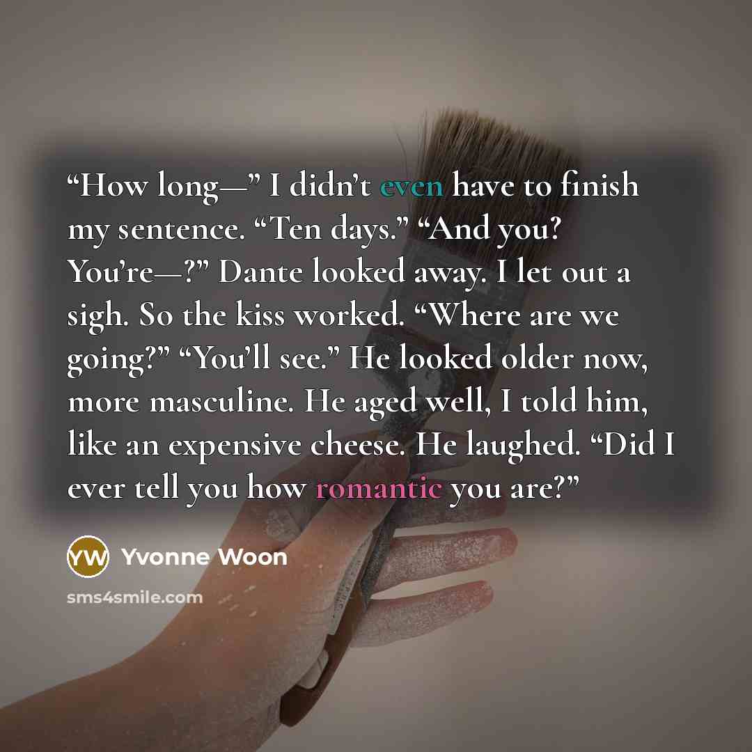 “How long—” I didn’t even have to finish my sentence. “Ten days.” “And you? You’re—?” Dante looked away. I let out a sigh. So the kiss worked. “Where are we going?” “You’ll see.” He looked older now, more masculine. He aged well, I told him, like an expensive cheese. He laughed. “Did I ever tell…” quote by Yvonne Woon