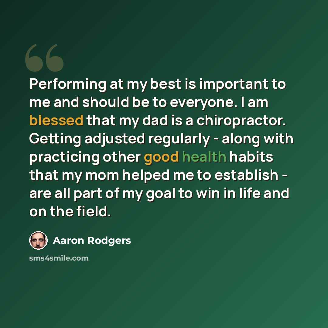 “Performing at my best is important to me and should be to everyone. I am blessed that my dad is a chiropractor. Getting adjusted regularly - along with practicing other good health habits that my mom helped me to establish - are all part of my goal to win in life and on the field.” quote by Aaron Rodgers