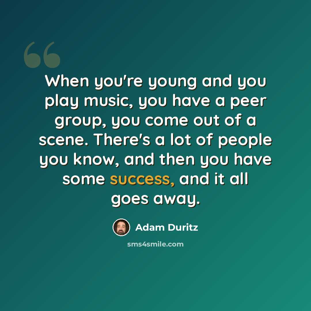 “When you're young and you play music, you have a peer group, you come out of a scene. There's a lot of people you know, and then you have some success, and it all goes away.” quote by Adam Duritz