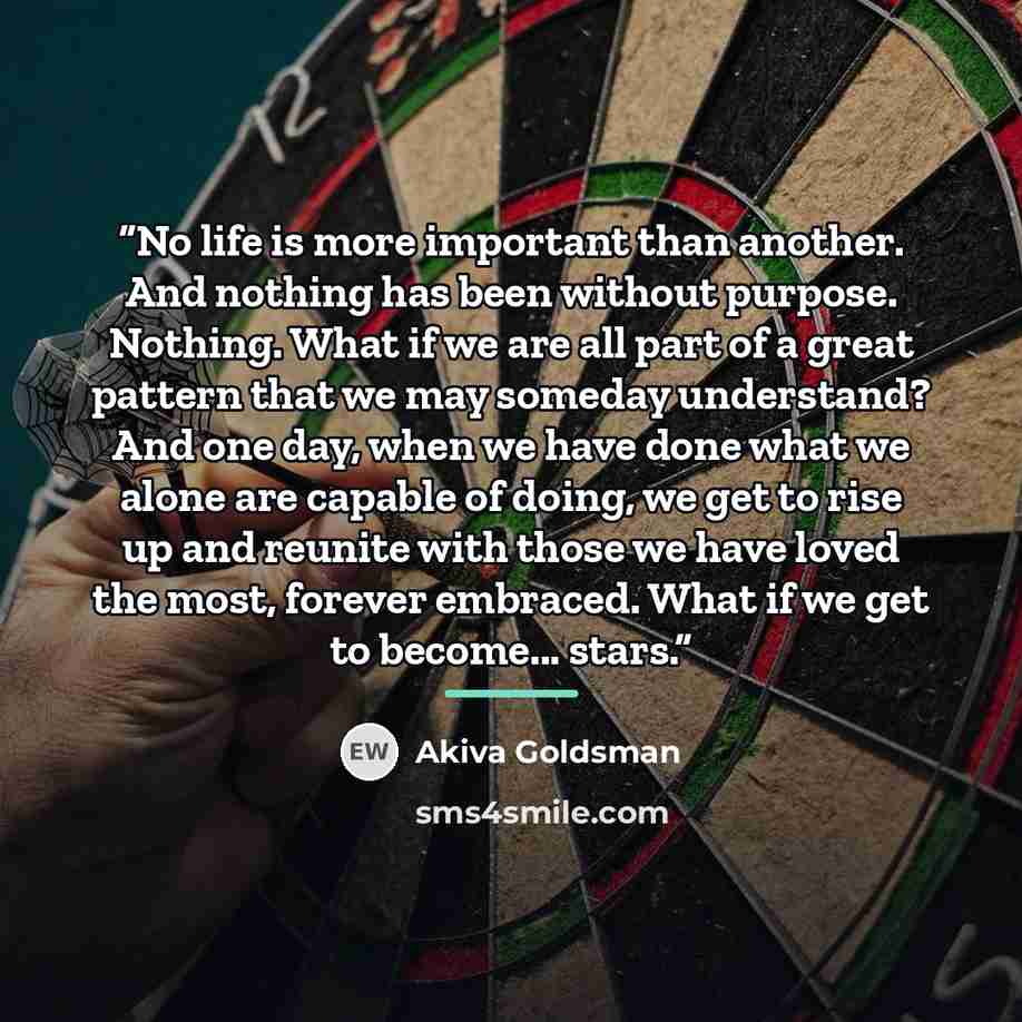 “No life is more important than another. And nothing has been without purpose. Nothing. What if we are all part of a great pattern that we may someday understand? And one day, when we have done what we alone are capable of doing, we get to rise up and reunite with those we have loved the most…” quote by Akiva Goldsman