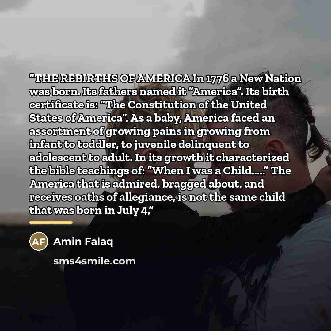 “THE REBIRTHS OF AMERICA In 1776 a New Nation was born. Its fathers named it “America”. Its birth certificate is: “The Constitution of the United States of America”. As a baby, America faced an assortment of growing pains in growing from infant to toddler, to juvenile delinquent to adolescent to…” quote by Amin Falaq