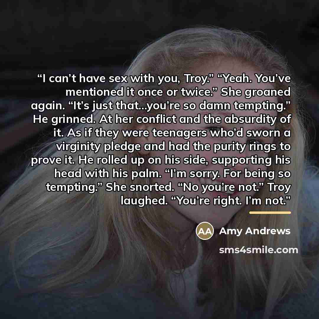 “I can’t have sex with you, Troy.” “Yeah. You’ve mentioned it once or twice.” She groaned again. “It’s just that…you’re so damn tempting.” He grinned. At her conflict and the absurdity of it. As if they were teenagers who’d sworn a virginity pledge and had the purity rings to prove it. He rolled up…” quote by Amy Andrews