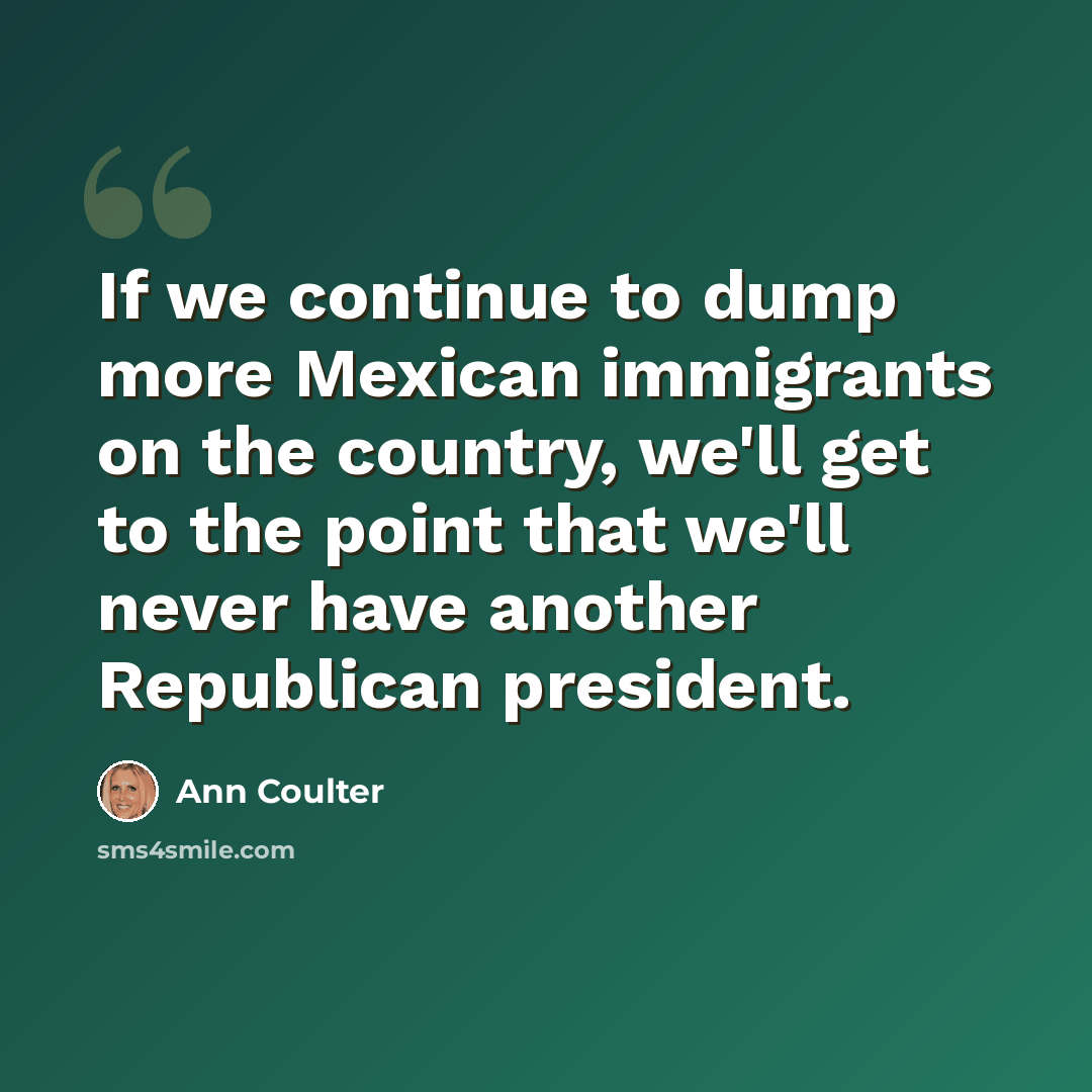 “If we continue to dump more Mexican immigrants on the country, we'll get to the point that we'll never have another Republican president.” quote by Ann Coulter