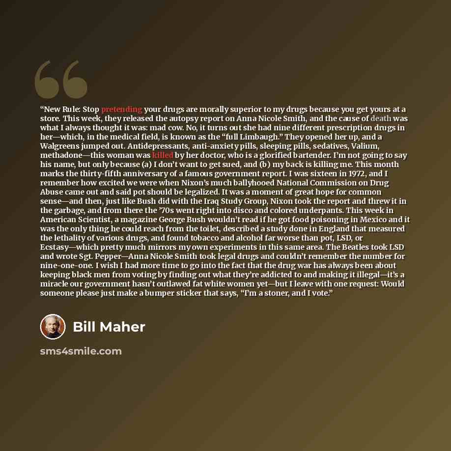 “New Rule: Stop pretending your drugs are morally superior to my drugs because you get yours at a store. This week, they released the autopsy report on Anna Nicole Smith, and the cause of death was what I always thought it was: mad cow. No, it turns out she had nine different prescription drugs in…” quote by Bill Maher