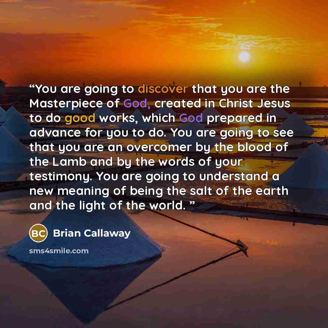 “You are going to discover that you are the Masterpiece of God, created in Christ Jesus to do good works, which God prepared in advance for you to do. You are going to see that you are an overcomer by the blood of the Lamb and by the words of your testimony. You are going to understand a new…” quote by Brian Callaway