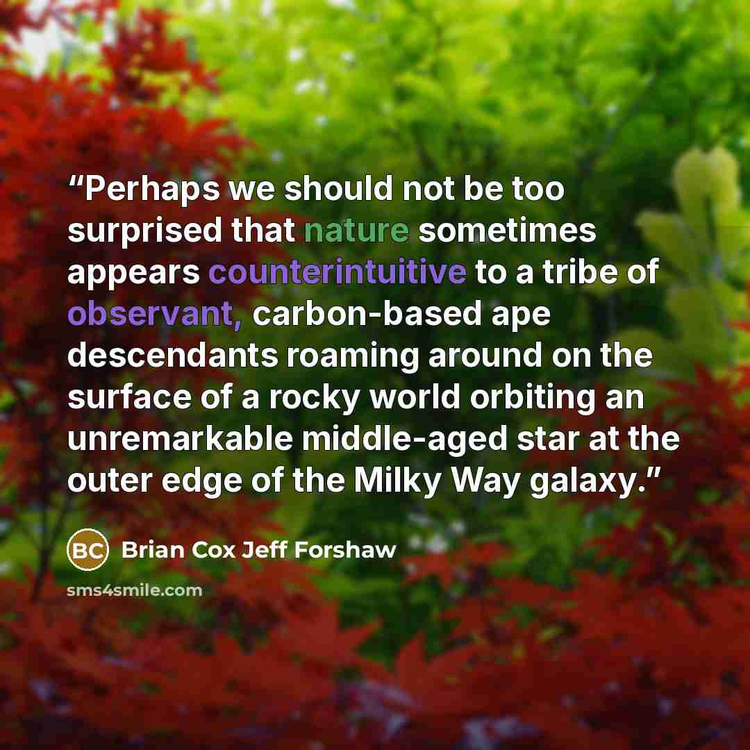 “Perhaps we should not be too surprised that nature sometimes appears counterintuitive to a tribe of observant, carbon-based ape descendants roaming around on the surface of a rocky world orbiting an unremarkable middle-aged star at the outer edge of the Milky Way galaxy.” quote by Brian Cox Jeff Forshaw