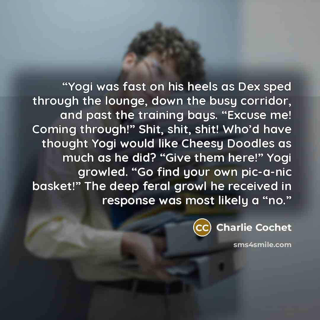 “Yogi was fast on his heels as Dex sped through the lounge, down the busy corridor, and past the training bays. “Excuse me! Coming through!” Shit, shit, shit! Who’d have thought Yogi would like Cheesy Doodles as much as he did? “Give them here!” Yogi growled. “Go find your own pic-a-nic basket!”…” quote by Charlie Cochet