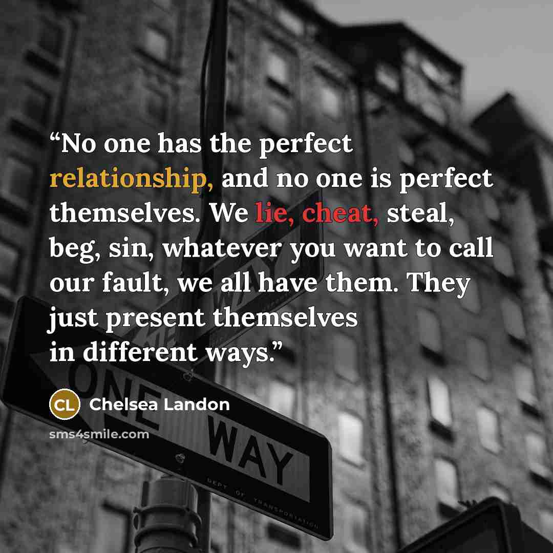 “No one has the perfect relationship, and no one is perfect themselves. We lie, cheat, steal, beg, sin, whatever you want to call our fault, we all have them. They just present themselves in different ways.” quote by Chelsea Landon