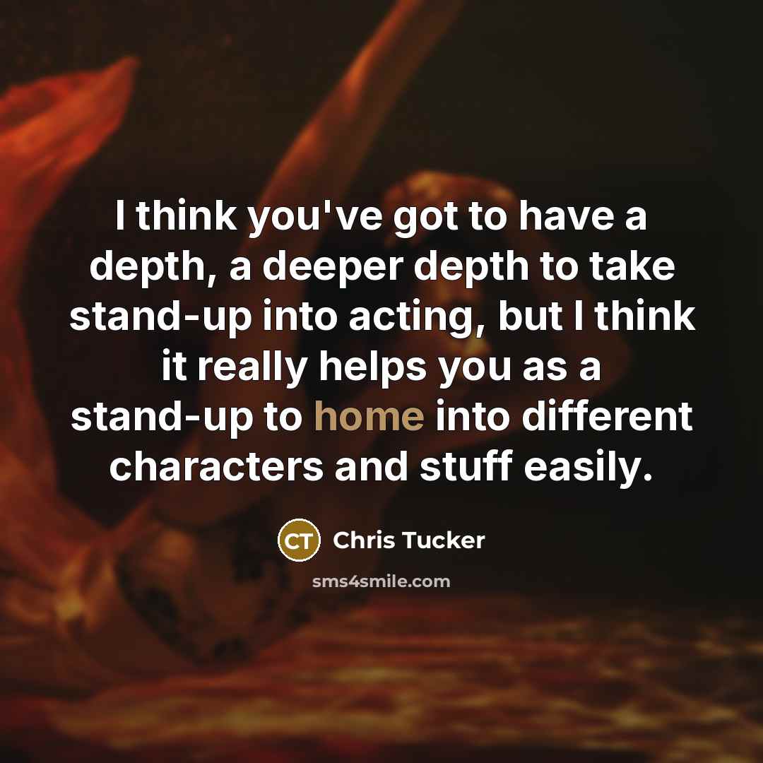 “I think you've got to have a depth, a deeper depth to take stand-up into acting, but I think it really helps you as a stand-up to home into different characters and stuff easily.” quote by Chris Tucker