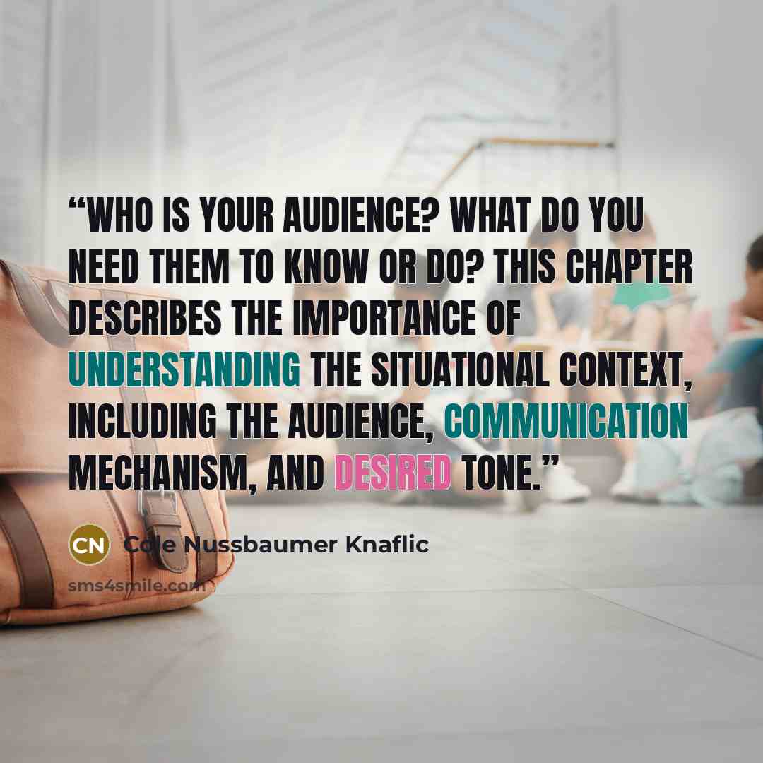 “Who is your audience? What do you need them to know or do? This chapter describes the importance of understanding the situational context, including the audience, communication mechanism, and desired tone.” quote by Cole Nussbaumer Knaflic