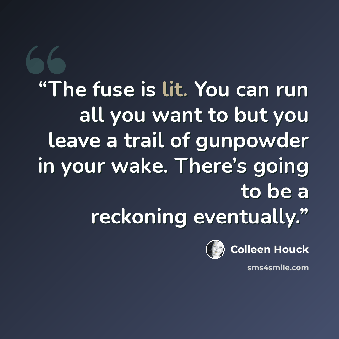 “The fuse is lit. You can run all you want to but you leave a trail of gunpowder in your wake. There’s going to be a reckoning eventually.” quote by Colleen Houck