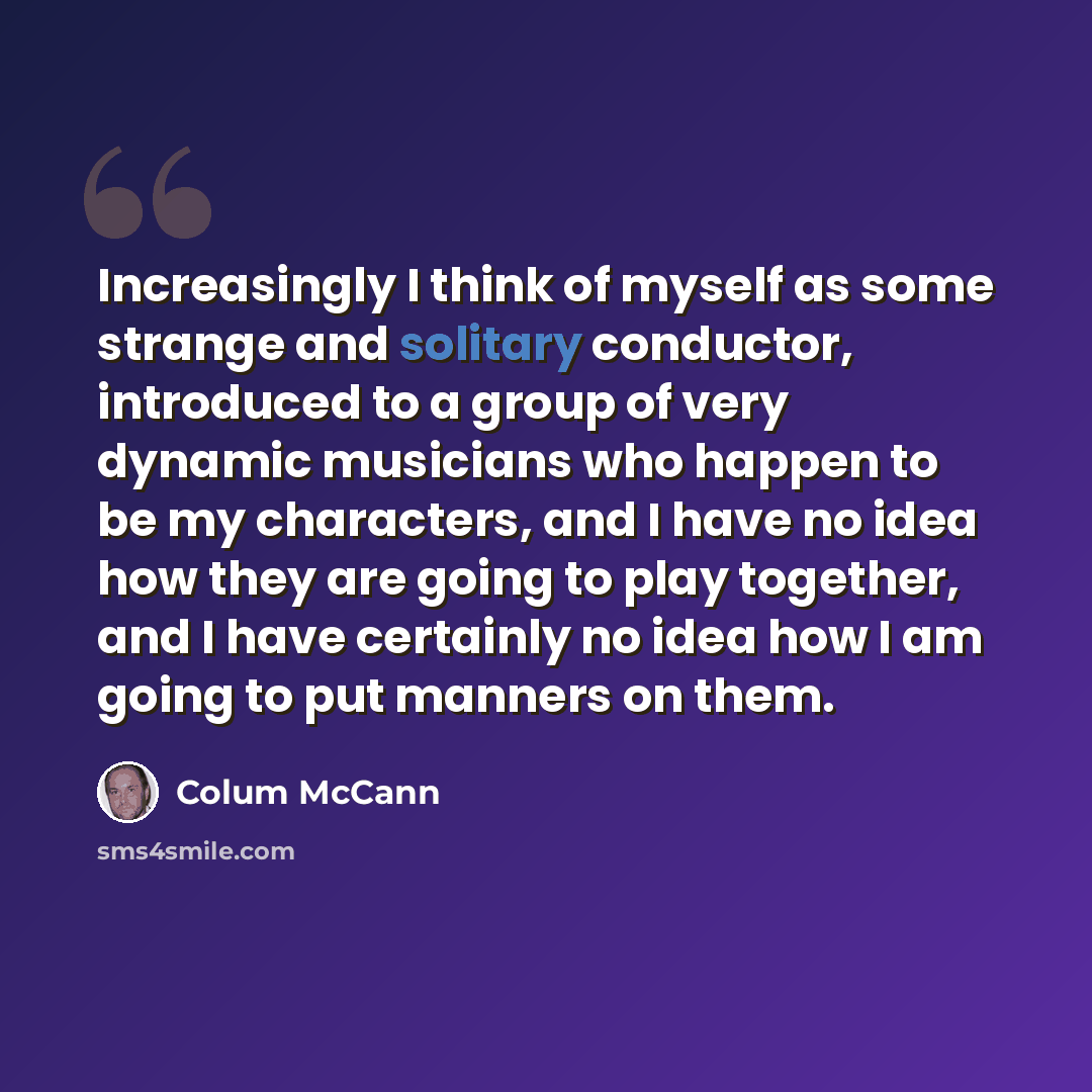 “Increasingly I think of myself as some strange and solitary conductor, introduced to a group of very dynamic musicians who happen to be my characters, and I have no idea how they are going to play together, and I have certainly no idea how I am going to put manners on them.” quote by Colum McCann