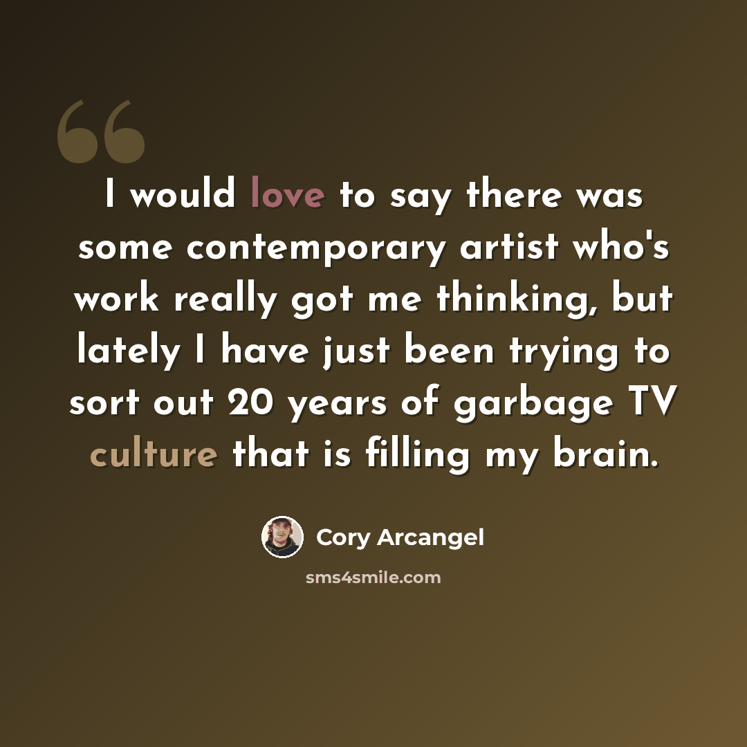 “I would love to say there was some contemporary artist who's work really got me thinking, but lately I have just been trying to sort out 20 years of garbage TV culture that is filling my brain.” quote by Cory Arcangel